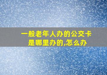 一般老年人办的公交卡 是哪里办的,怎么办